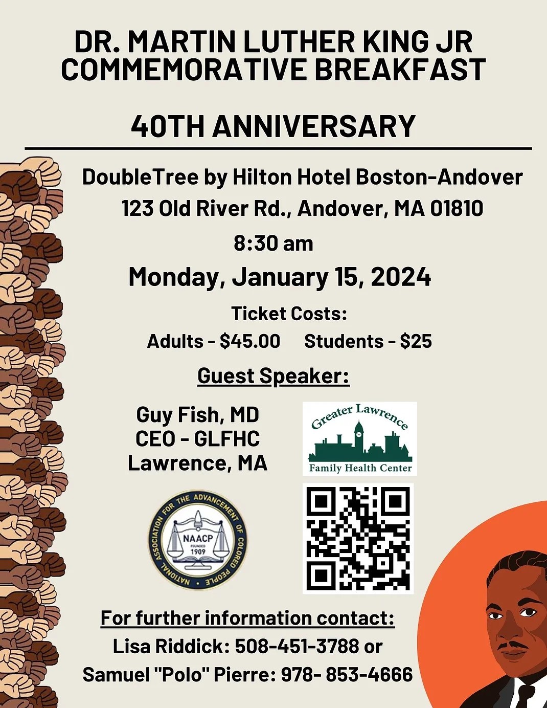 Flyer for the event with the following info:
DR. MARTIN LUTHER KING JR
COMMEMORATIVE BREAKFAST
40TH ANNIVERSARY
Double Tree by Hilton Hotel Boston-Andover
123 Old River Rd., Andover, MA 01810
8:30 am
Monday, January 15, 2024
Ticket Costs:
Adults - $45.00 
Students - $25
Guest Speakers:
Guy Fish

For further information contact:
Lisa Riddick: 508-451-3788 or
Samuel "Polo" Pierre: 978- 853-4666